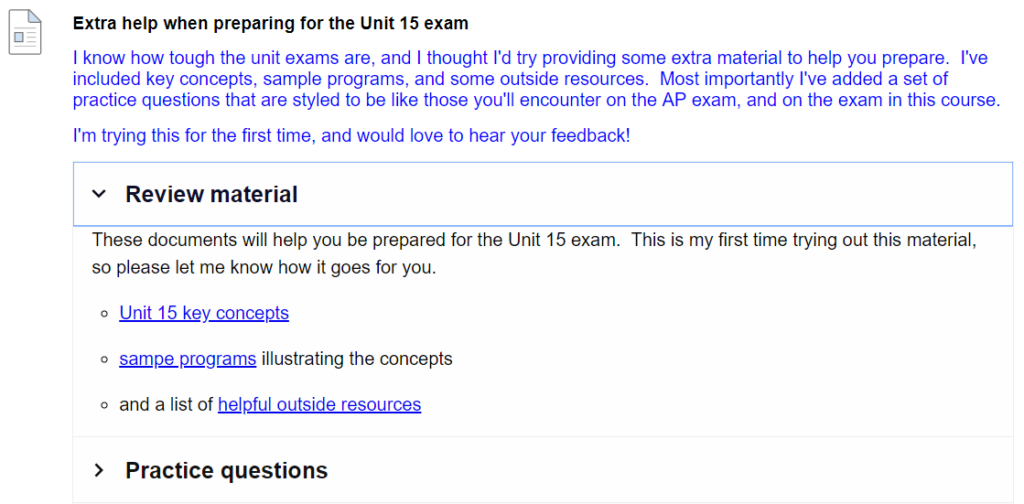 Screen shot of the H5P exam object created in and placed in the Blackboard LMS that reads “Extra help when preparing for the Unit 15 exam. I know how tough exams are, and I thought I’d try providing some extra material to help you prepare. I’ve included key concepts, sample programs, and some outside resources. Most importantly I’ve added a set of practice questions that are styled to be like those you’ll encounter on the AP exam, and on the exam in this course. I’m trying this for the first time and would love to hear your feedback!” 