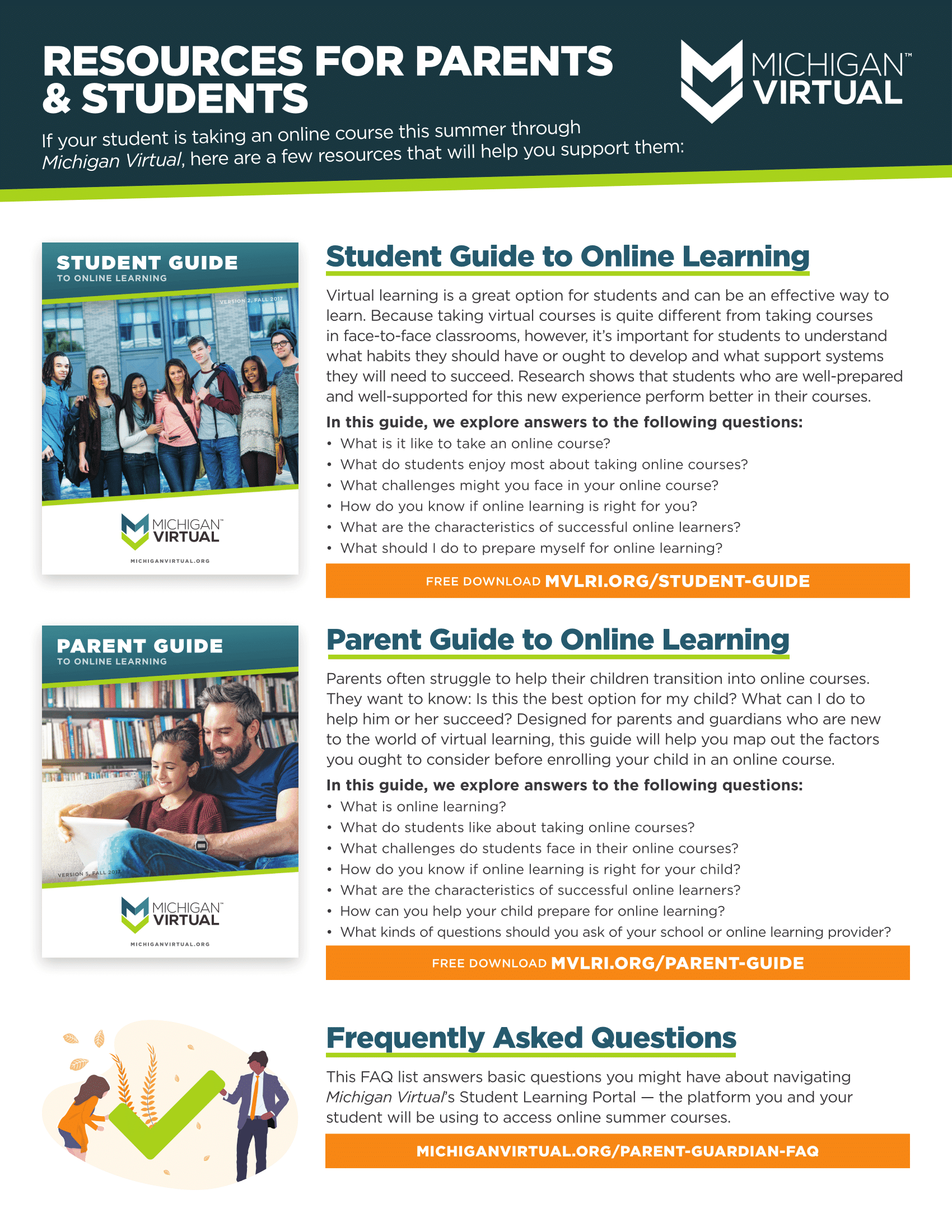 If your student is taking an online course this summer through Michigan Virtual, here are a few free resources that will help you support them: Frequently Asked Questions This FAQ list answers basic questions you might have about navigating Michigan Virtual’s Student Learning Portal — the platform you and your student will be using to access online summer courses. Learn more: https://hubs.ly/H0fy2480 Student Guide to Online Learning Virtual learning is a great option for students and can be an effective way to learn. Because taking virtual courses is quite different from taking courses in face-to-face classrooms, however, it’s important for students to understand what habits they should have or ought to develop and what support systems they will need to succeed. Research shows that students who are well-prepared and well-supported for this new experience perform better in their courses. In this guide, you’ll explore answers to the following questions: What is it like to take an online course? What do students enjoy most about taking online courses? What challenges might you face in your online course? What are the characteristics of successful online learners? What should I do to prepare myself for online learning? Free download: https://hubs.ly/H0fy3Xk0 Parent Guide to Online Learning Parents often struggle to help their children transition into online courses. They want to know: Is this the best option for my child? What can I do to help him or her succeed? Designed for parents and guardians who are new to the world of virtual learning, this guide will help you map out the factors you ought to consider before enrolling your child in an online course. In this guide, we explore answers to the following questions: What is online learning? What do students like about taking online courses? What challenges do students face in their online courses? What are the characteristics of successful online learners? How can you help your child prepare for online learning? Free download: https://hubs.ly/H0fy3zJ0
