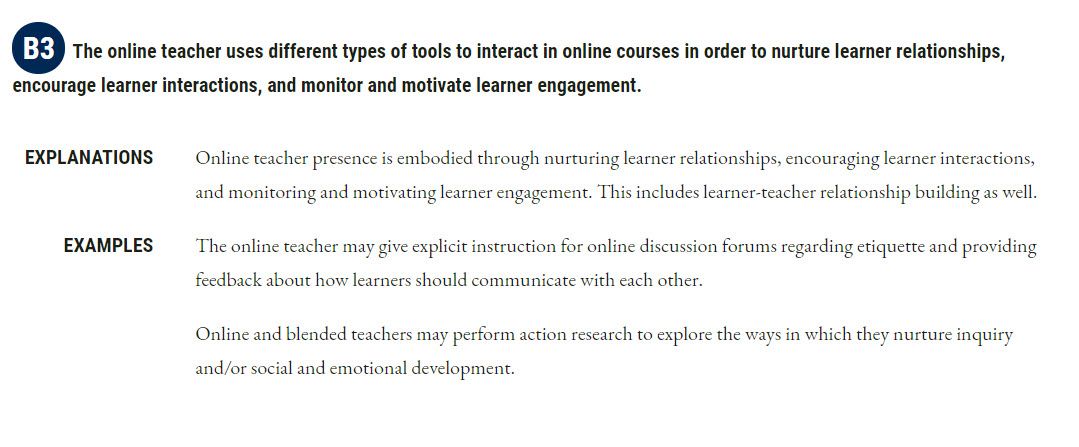 B3 The online teacher uses different types of tools to interact in online courses in order to nurture learner relationships, encourage learner interactions, and monitor and motivate learner engagement. EXPLANATIONS Online teacher presence is embodied through nurturing learner relationships, encouraging learner interactions, and monitoring and motivating learner engagement. This includes learner-teacher relationship building as well. EXAMPLES The online teacher may give explicit instruction for online discussion forums regarding etiquette and providing feedback about how learners should communicate with each other. Online and blended teachers may perform action research to explore the ways in which they nurture inquiry and/or social and emotional development.